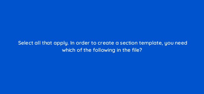 select all that apply in order to create a section template you need which of the following in the file 119862