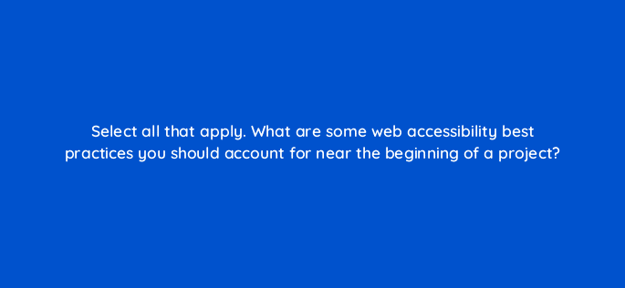 select all that apply what are some web accessibility best practices you should account for near the beginning of a project 114416
