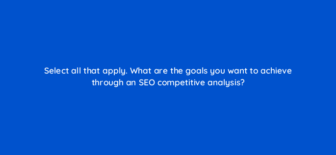 select all that apply what are the goals you want to achieve through an seo competitive analysis 113600