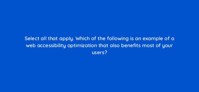 select all that apply which of the following is an example of a web accessibility optimization that also benefits most of your users 114419