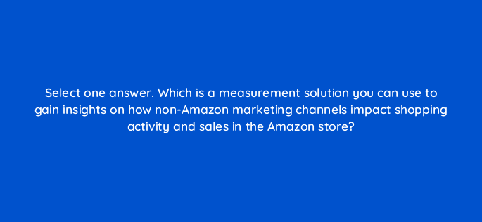select one answer which is a measurement solution you can use to gain insights on how non amazon marketing channels impact shopping activity and sales in the amazon store 119009