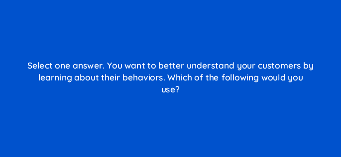 select one answer you want to better understand your customers by learning about their behaviors which of the following would you use 117306