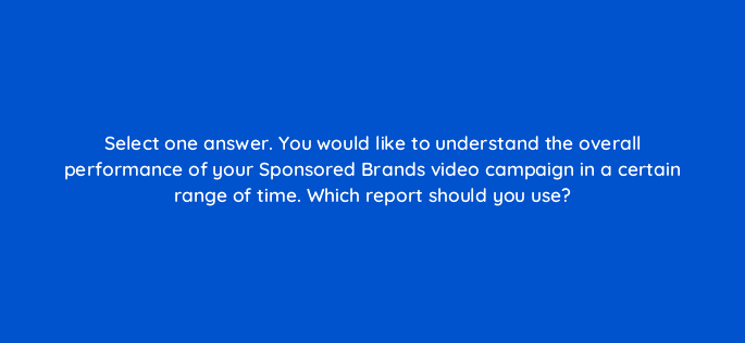select one answer you would like to understand the overall performance of your sponsored brands video campaign in a certain range of time which report should you use 117281