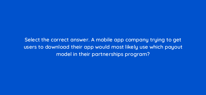 select the correct answer a mobile app company trying to get users to download their app would most likely use which payout model in their partnerships program 126834 2