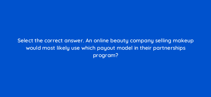 select the correct answer an online beauty company selling makeup would most likely use which payout model in their partnerships program 126825 2