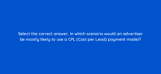 select the correct answer in which scenario would an advertiser be mostly likely to use a cpl cost per lead payment model 126817 2