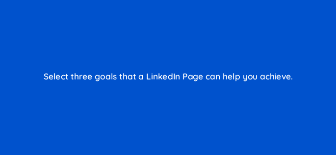 select three goals that a linkedin page can help you achieve 123560