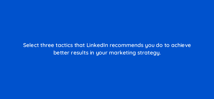 select three tactics that linkedin recommends you do to achieve better results in your marketing strategy 123538