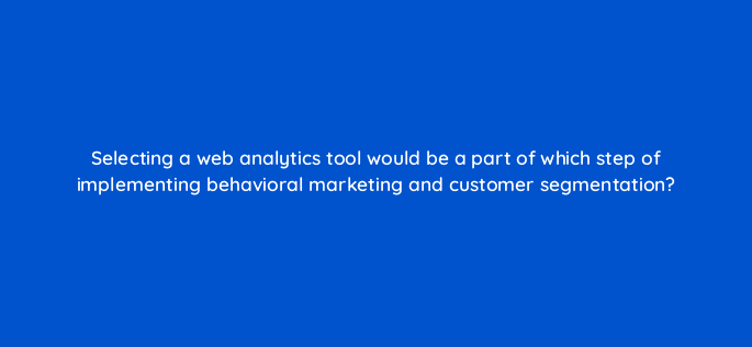 selecting a web analytics tool would be a part of which step of implementing behavioral marketing and customer segmentation 68311