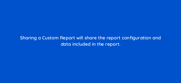 sharing a custom report will share the report configuration and data included in the report 1662