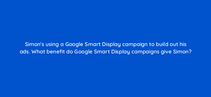 simons using a google smart display campaign to build out his ads what benefit do google smart display campaigns give simon 20586