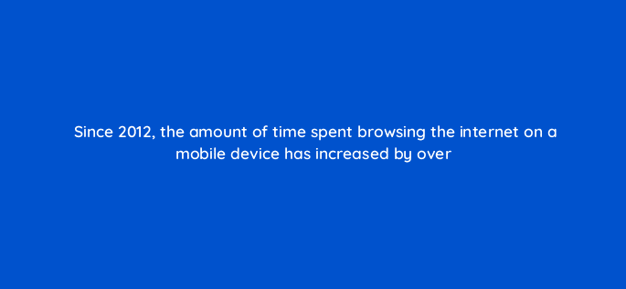 since 2012 the amount of time spent browsing the internet on a mobile device has increased by over 82113
