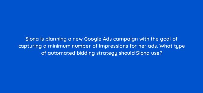 siona is planning a new google ads campaign with the goal of capturing a minimum number of impressions for her ads what type of automated bidding strategy should siona use 98521