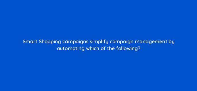 smart shopping campaigns simplify campaign management by automating which of the following 79003