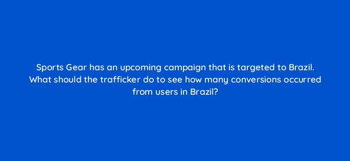 sports gear has an upcoming campaign that is targeted to brazil what should the trafficker do to see how many conversions occurred from users in brazil 96104