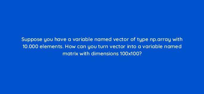 suppose you have a variable named vector of type np array with 10 000 elements how can you turn vector into a variable named matrix with dimensions