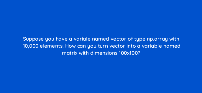 suppose you have a variale named vector of type np array with 10000 elements how can you turn vector into a variable named matrix with dimensions