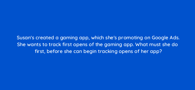 susans created a gaming app which shes promoting on google ads she wants to track first opens of the gaming app what must she do first before she can begin tracking opens of her app 19657