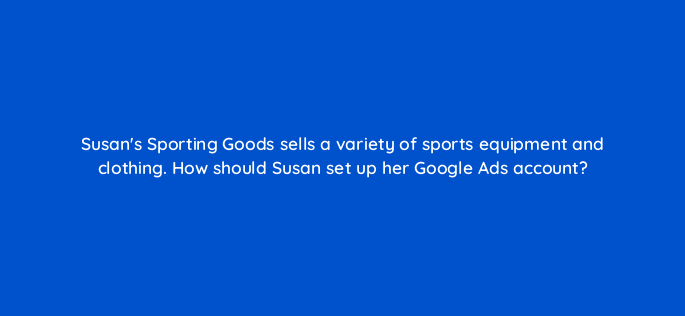 susans sporting goods sells a variety of sports equipment and clothing how should susan set up her google ads account 220