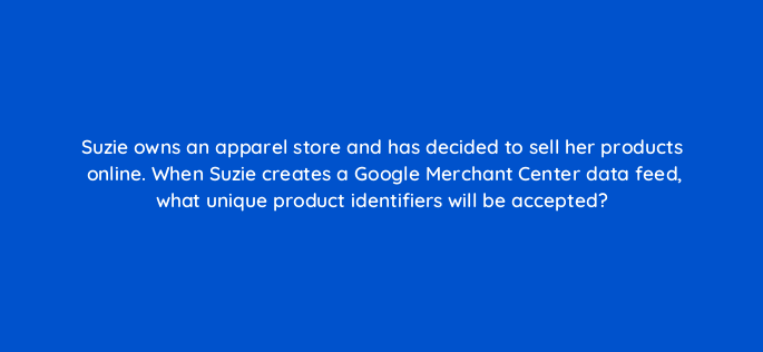 suzie owns an apparel store and has decided to sell her products online when suzie creates a google merchant center data feed what unique product identifiers will be accepted 2264