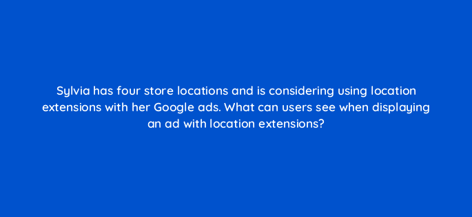 sylvia has four store locations and is considering using location extensions with her google ads what can users see when displaying an ad with location