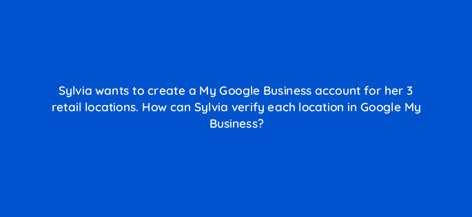 sylvia wants to create a my google business account for her 3 retail locations how can sylvia verify each location in google my business 32389