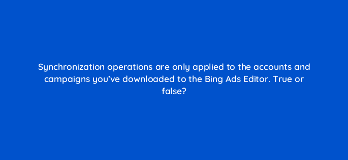 synchronization operations are only applied to the accounts and campaigns youve downloaded to the bing ads editor true or false 3024