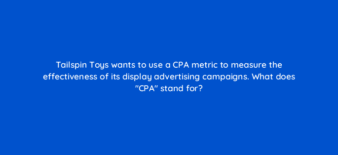 tailspin toys wants to use a cpa metric to measure the effectiveness of its display advertising campaigns what does cpa stand for 80287