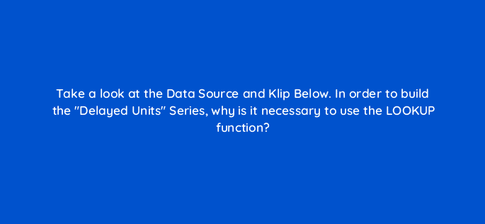 take a look at the data source and klip below in order to build the delayed units series why is it necessary to use the lookup function 12598