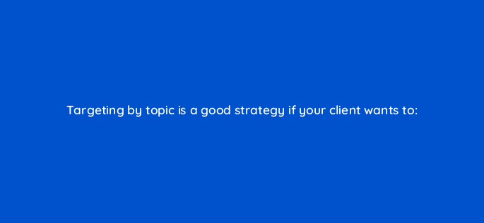 targeting by topic is a good strategy if your client wants to 95997