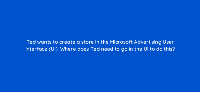 ted wants to create a store in the microsoft advertising user interface ui where does ted need to go in the ul to do this 80337