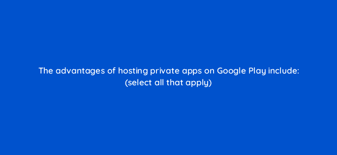 the advantages of hosting private apps on google play include select all that apply 14872