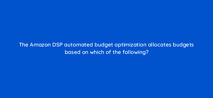 the amazon dsp automated budget optimization allocates budgets based on which of the following 36894