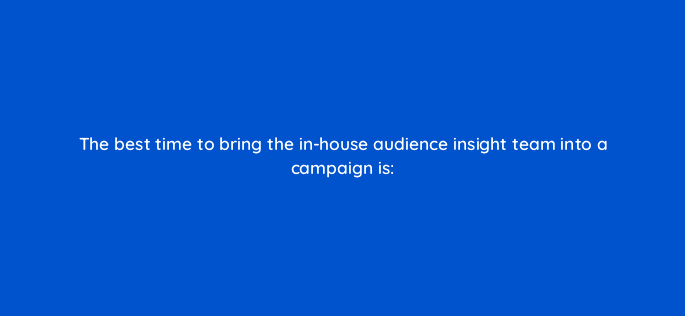 the best time to bring the in house audience insight team into a campaign is 82034