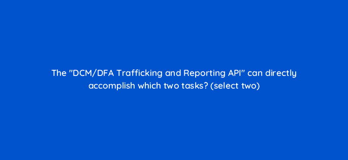 the dcm dfa trafficking and reporting api can directly accomplish which two tasks select two 9808