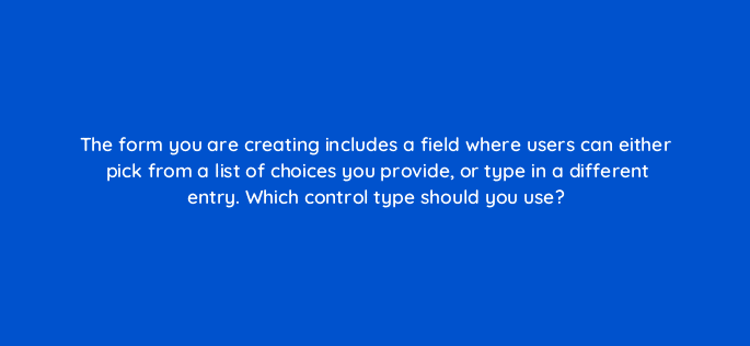 the form you are creating includes a field where users can either pick from a list of choices you provide or type in a different entry which control type should you use 83690
