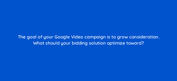 the goal of your google video campaign is to grow consideration what should your bidding solution optimize toward 112025