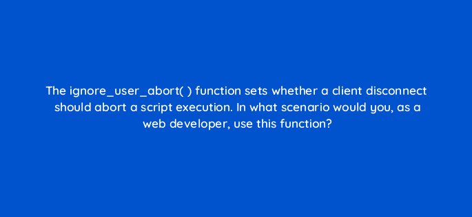 the ignore user abort function sets whether a client disconnect should abort a script execution in what scenario would you as a web developer use this function 48989