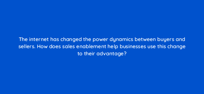 the internet has changed the power dynamics between buyers and sellers how does sales enablement help businesses use this change to their advantage 5181