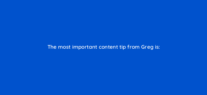 the most important content tip from greg is 28128