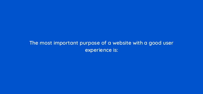 the most important purpose of a website with a good user experience is 17347