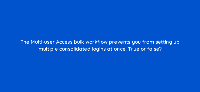 the multi user access bulk workflow prevents you from setting up multiple consolidated logins at once true or false 18498
