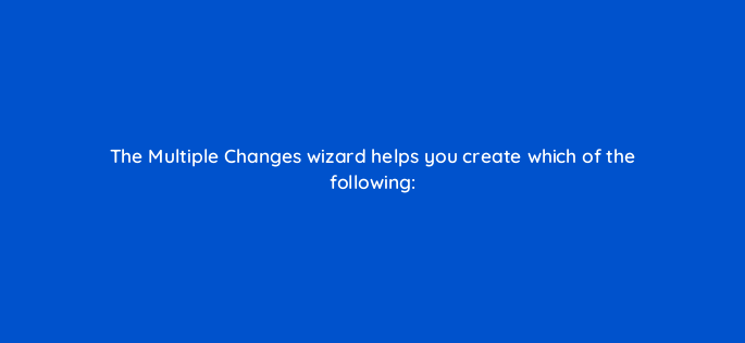 the multiple changes wizard helps you create which of the following 3147