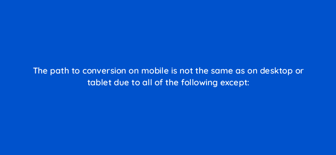 the path to conversion on mobile is not the same as on desktop or tablet due to all of the following