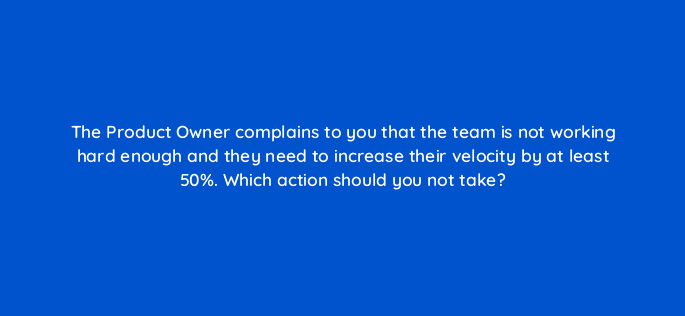 the product owner complains to you that the team is not working hard enough and they need to increase their velocity by at least 50 which action should you not take 76597