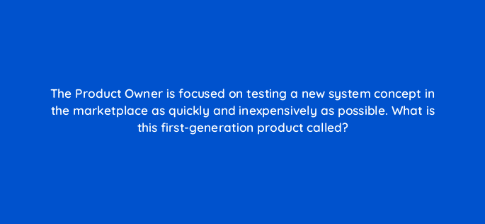 the product owner is focused on testing a new system concept in the marketplace as quickly and inexpensively as possible what is this first generation product called 76631