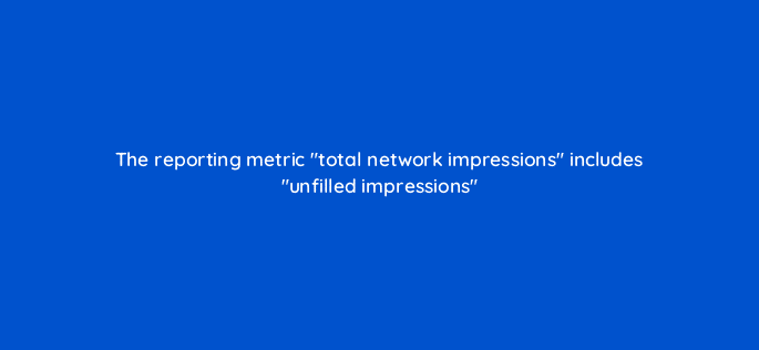 the reporting metric total network impressions includes unfilled impressions 15057