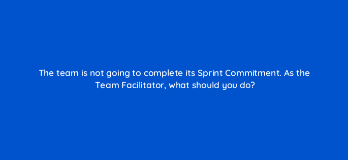 the team is not going to complete its sprint commitment as the team facilitator what should you do 76664