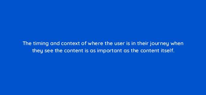 the timing and context of where the user is in their journey when they see the content is as important as the content itself 123505