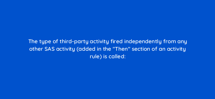 the type of third party activity fired independently from any other sas activity added in the then section of an activity rule is called 94665
